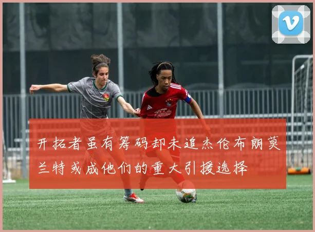 开拓者虽有筹码却未追杰伦布朗莫兰特或成他们的重大引援选择