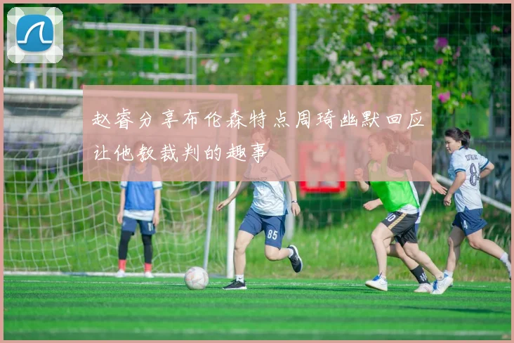 赵睿分享布伦森特点周琦幽默回应让他教裁判的趣事