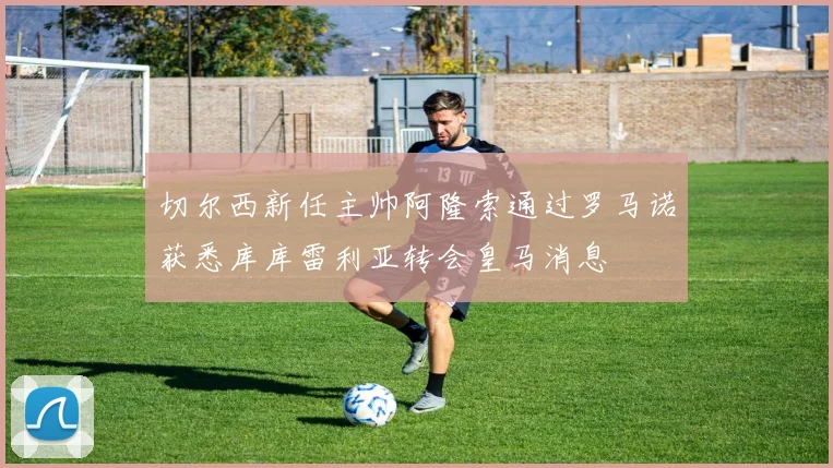 切尔西新任主帅阿隆索通过罗马诺获悉库库雷利亚转会皇马消息