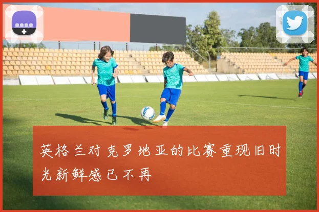 英格兰对克罗地亚的比赛重现旧时光新鲜感已不再