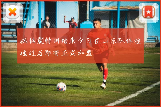 祝铭震特训结束今日在山东队体检通过后即将正式加盟