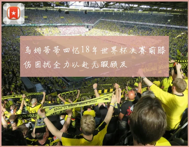 乌姆蒂蒂回忆18年世界杯决赛前膝伤困扰全力以赴无暇顾及