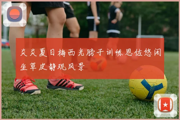 炎炎夏日梅西光膀子训练恩佐悠闲坐草皮静观风景