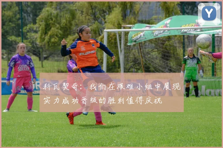 科瓦契奇：我们在艰难小组中展现实力成功晋级的胜利值得庆祝